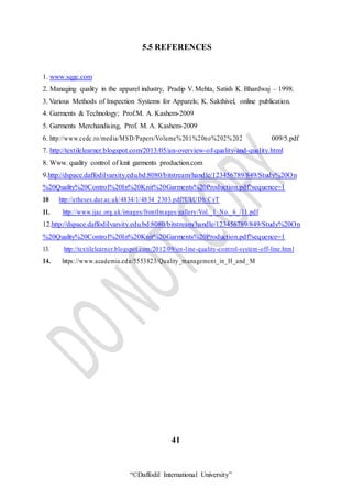“©Daffodil International University”
5.5 REFERENCES
1. www.sqgc.com
2. Managing quality in the apparel industry, Pradip V. Mehta, Satish K. Bhardwaj – 1998.
3. Various Methods of Inspection Systems for Apparels; K. Sakthivel, online publication.
4. Garments & Technology; Prof.M. A. Kashem-2009
5. Garments Merchandising, Prof. M. A. Kashem-2009
6. http://www.cedc.ro/media/MSD/Papers/Volume%201%20no%202%202 009/5.pdf
7. http://textilelearner.blogspot.com/2013/05/an-overview-of-quality-and-quality.html
8. Www. quality control of knit garments production.com
9.http://dspace.daffodilvarsity.edu.bd:8080/bitstream/handle/123456789/849/Study%20On
%20Quality%20Control%20In%20Knit%20Garments%20Production.pdf?sequence=1
10 http://etheses.dur.ac.uk/4834/1/4834_2303.pdf?UkUDh:CyT
11. http://www.ijac.org.uk/images/frontImages/gallery/Vol._1_No._6_/11.pdf
12.http://dspace.daffodilvarsity.edu.bd:8080/bitstream/handle/123456789/849/Study%20On
%20Quality%20Control%20In%20Knit%20Garments%20Production.pdf?sequence=1
13. http://textilelearner.blogspot.com/2012/09/on-line-quality-control-system-off-line.html
14. https://www.academia.edu/5553823/Quality_management_in_H_and_ M
41
 