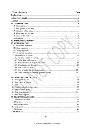 “©Daffodil International University”
Table of content: Page
Declaration.......................................................................................................................... i
Acknowledgement.............................................................................................................ii
Abstract..............................................................................................................................iii
01 INTRODUCTION…………………..………………………………………………….1
1.1 Introduction………………........………………………………………………………2
1.2 Back ground of the study...……………………………………………………………2
1.3 Objectives of the study…………………….………………………………………….4
1.4 Significance of the study……………………………………………..……………….4
1.5 Scope of this study……………………………...........……………………………….5
1.6 Limitation ……………………………………..……………………………………...5
02 LITERATURE REVIEW ………………………….....................………......………. 6
03 METHODOLOGY …………………….......................................................................10
3.1 Accessories inspection…………………………...………………….………………..11
3.2 Fabric inspection …………………………………………...……….……………….12
3.3 Cutting inspection …………………………………………………….……………..13
3.4 Sewing line inspection ………………………………………..……….…………….13
3.4.1 Dimension of quality ……………………………………………….......………..15
3.4.2 The core concept of sewing………………………………………………...…….15
3.4.3 Traffic light guide system…………………………………………......………….16
3.4.4 Kind of defects & responsible person……………………………………………18
3.4.5 Classification of defects……………………….……………………...………….19
3.4.6 How to check a panty………………………………………………...…………..22
3.4.7 How to handle the defects garments……………………………….............…….24
3.4.8 Factor consider for checking garments quality…………………...............……...25
04 EXPERIMENTAL DETAILS………………….…………..……….………………...27
4.1 Basic parts of a bra…………………………............………….....…………………..28
4.2 Basic parts of a panty………………………………….…….……………………….29
4.3 Data …………………………...…………………………….……………………….30
4.4 Statistics of defects garments……………..………………........…………………….35
4.5 Major defects found…………………………………………....…………………….36
4.6 Rote cause analysis……………………...............….............………………………..36
4.7 Fish Bone diagram……………………………………...............……………………37
05 DISCUSSION & RESULT…………………….........………………………………..38
5.1 Discussion & Result………………………………………………………………….39
5.2 Findings…………...………............................……………………………………….39
5.3 Recommendation………...…….......…………………………………………………40
5.4 Conclusion ……..………………………………............…………………………….40
5.5 Reference……..……………...................................………………………………….41
APPENDICES…...……………………………………………………………………….42
iv
 