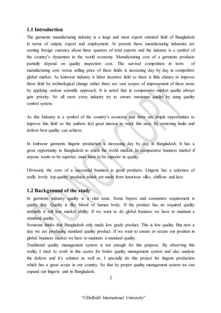 “©Daffodil International University”
1.1 Introduction
The garments manufacturing industry is a large and most export oriented field of Bangladesh
in terms of output, export and employment. At present these manufacturing industries are
earning foreign currency about three quarters of total exports and the industry is a symbol of
the country’s dynamism in the world economy. Manufacturing cost of a garments products
partially depend on quality inspection cost. The survival competition in term of
manufacturing cost versus selling price of these fields is increasing day by day in competitive
global market. As knitwear industry is labor incentive field so there is little chance to improve
these field by technological change rather there are vast scopes of improvement of these areas
by applying various scientific approach. It is noted that in comparative market quality always
gets priority. So all most every industry try to ensure maximum quality by using quality
control system.
As this Industry is a symbol of the country’s economy and there are ample opportunities to
improve this field so the authors feel great interest to work this area. By removing faults and
defects best quality can achieve.
In knitwear garments lingerie production is increasing day by day in Bangladesh. It has a
great opportunity in Bangladesh to reach the world market. In comparative business market if
anyone wants to be superior, must have to be superior in quality.
Obviously the core of a successful business is good products. Lingerie has a selection of
really lovely top quality products which are made from luxurious silks, chiffons and lace.
1.2 Background of the study
In garments industry quality is a vital issue. Some buyers and consumers requirement is
quality first. Quality is like blood of human body. If the product has no required quality
normally it will lose market ability. If we want to do global business we have to maintain a
standard quality.
Someone thinks that Bangladesh only made low grade product. This is low quality. But now a
day we are producing standard quality product. If we want to ensure or secure our position in
global business market we have to maintain a standard quality.
Traditional quality management system is not enough for this purpose. By observing this
reality I tried to work in this sector for better quality management system and also analysis
the defects and it’s solution as well as. I specially do this project for lingerie production
which has a great scope in our country. So that by proper quality management system we can
expand our lingerie unit in Bangladesh.
2
 