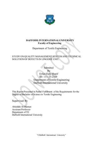 “©Daffodil International University”
DAFFODILINTERNATIONALUNIVERSITY
Faculty of Engineering
Department of Textile Engineering
STUDY ON QUALITY MANAGEMENT SYSTEMAND TECHNICAL
SOLUTIONOF DEFECTS IN LINGERIE UNIT.
Submitted
By
Erfan Elahi Sharif
ID: 111-23-2320
Department ofTextileEngineering
Daffodil International University
This Report Presented in Partial Fulfillment of the Requirements for the
Degree ofBachelor ofScience in Textile Engineering
Supervised By
Abdullah Al Mamun
Assistant Professor
Department ofTE
Daffodil International University
 