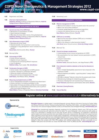 Register online at www.copd-conference.co.uk • Alternatively fax
COPD:NovelTherapeutics&ManagementStrategies2012
Day One | Monday 22nd October 2012 www.copd-con
8.30 Registration and Coffee
9.00 Chairman’s Opening Remarks
Sebastian Johnston, Professor of Respiratory Medicine, Imperial
College School of Medicine (N.H.L.I.)
CURRENT DEVELOPMENTS IN THE FIELD
9.10 Current overview of the COPD field
• Mechanisms of exacerbations of COPD
• Novel treatment strategies
• What does the future hold in terms of drug development
Sebastian Johnston, Professor of Respiratory Medicine, Imperial
College School of Medicine (N.H.L.I.)
9.50 Anti-inflammatory drugs in COPD
• Rationale and unmet needs
• Potential benefits: from prevention to restructuring
• Challenges in drug development: how to translate into clinical
benefit?
Daniel Bock, Chief Scientific Officer, Revotar
10.30 Morning Coffee
11.00 Immunology of COPD
• Innate immune responses
• Adaptive immune responses
• Comparing and contrasting different responses
• Loss of regulation
Matthew Catley, Team Leader, R&I, AstraZeneca
11.40 Combination therapies in COPD
• Unmet needs in the management of COPD patients
• Scientific rationale for combination therapies
• Delivering inhaled combination therapy
• Discussion into future developments in the field
Geoff Down, Chief Medical Officer, Prosonix
12.20 Measuring neutrophil kinetics in COPD
• Use of radiolabelled neutrophils to quantify lung inflammation
• Kinetics and fate of circulating neutrophils in man
• Early studies of intravascular kinetics and fate of human eosinophils
• Opportunity to use radiolabelled inflammatory cells to perform
proof of principle therapeutic trials
EdwinChilvers,ProfessorofRespiratoryMedicine,UniversityofCambridge
13.00 Networking LunchMANAGEMENT STRATEGIES
MANAGEMENT STRATEGIES
14.20 Effective management of COPD
• What are the burdens to society, the patient and to the economy?
• What is the root of these problems?
• Computer guided diagnosis and treatment algorithms
• Lessons from Asthma that we can use in COPD
Ewan Walters, Medical Director, Teva UK
15.00 COPD and co-morbidity
• What are the associations between COPD and co-morbidity?
• Why is this important?
• What is the relevance in pharmaceutical studies?
John Hurst, Senior Clinical Lecturer, University College London
15.40 Afternoon Tea
16.10 Clinical trial design considerations
• Understanding current clinical trial guidelines for COPD
• Are exacerbations the most relevant outcome parameters in COPD
clinical trials
• Long term observation
• Short term studies
Christine Tiesler, Associate Director, Late Stage Research, PPD
16.50 From molecule to medicine; obstacles on the way from discovery to
market
• Oral or inhaled? Developability assessment of new compounds in the
treatment of COPD
• Physical properties and stability – a good drug doesn´t always make a
good product
• DPI, MDI or nebuliser? Selection criteria from the products point of view
• Manufacturing challenges for inhaled drug products
• The future of development and manufacturing of inhaled products
Frank Thielmann, Operational Lead Inhalation New Solids, Novartis
17.30 Chairman’s Closing Remarks
17.40 Close of Day One
Biomedical Systems is a global leader in centralized diagnostic services offering a full suite of services for Cardiac Safety
and Efficacy, Pulmonary Function Testing including Spirometry, Peak Flow, Nitric Oxide,... and digital Medical Imaging for
clinicaltrials,fromclassicalimagingmodalitiesaswellascentralizedEEG,GaitandDigitalPathology. www.biomedsys.com
Vitalograph has manufactured respiratory diagnostic equipment for the healthcare industry since 1963 and the name
Vitalograph is synonymous with spirometry around the world. The name Vitalograph is also synonymous with quality, as
many of our spirometers in everyday use are more than 30 years old! As a consequence, our equipment is favoured by
opinion leaders and clinical researchers who need reliable and accurate measurements. We provide a full range of services
within respiratory clinical trials and this includes project management, centralized data management, over-reading and a
global 24/7 support service. We also have a dedicated integrated solution via our Spirotrac® Centralized Spirometry System
that includes site based FeNO measurements, 6MWT, pulse oximetry, challenge testing, 12-lead ECG and our exciting new
In2itive™ e-Diary that complies with FDA‘s PRO guidance with validated questionnaires. All data is accessible via our
VIEWER™ web portal. Also ask about our unique new AIM inhaler trainer for pMDIs and DPIs. www.vitalograph.co.uk
Sponsored by
Supported by
 