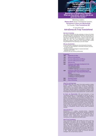 HALF-DAY POST-CONFERENCE
PM WORKSHOP
1.00pm – 5.30pm
Wednesday 24th October 2012
Copthorne Tara Hotel, London
BiomarkersinRespiratoryDiseases-
Whatcantheydeliver,andforwhodowe
generatetheresults?
Workshop Leaders:
Magnus Nord, Senior Translational Scientist,
AstraZeneca & Karin von Wachenfeldt,
Co-Founder, Truly Translational AB
In association with
AstraZeneca & Truly Translational
Overviewofworkshop
This unique workshop will allow attendees to discuss the latest
developments within translational biomarkers and how they can
be used in COPD drug development. This case-study led session
will present attendees with success stories to learn from and
adapt into their own drug development programs. With
biomarkers playing a larger and more important role in COPD
drugdevelopment,thisworkshopisnottobemissed.
Whyyoushouldattend:
•Learnhowbesttodeveloppre-clinicalbiomarkerdiscovery
•Considerthelatestobstaclesinbiomarkerdiscoveryandhow
toovercomethem
•Developimagingtechnologiestoimprovebiomarker
developmentinCOPD
•Networkwithkeyindustryprofessionals
Programme
1.00 Registration&Coffee
1.30 Welcome&Introductions
1.45 OverviewofBiomarkersforEfficacy
2.15 OverviewofBiomarkersforSafety
2.45 AfternoonTea
3.00 ChallengesinBiomarkerdevelopmentinthe
respiratoryfield-COPD.
•Circulatingbiomarkers
•Imagingasbiomarker?
•Validationchallenges,andreasonstocollaborate.
4.00 ChallengesinBiomarkerdevelopmentinthe
respiratoryfield-Drug-inducedInterstitialLung
Disease
•Strategiesfordiscovery
•Imagingvscirculatingbiomarkers
•Challengesinclinicalqualification
5.00 DiscussionSession
5.30 CloseofWorkshop
Abouttheworkshophosts:
DrMagnusNord,MD, PhD, Assoc Prof, holds a position in Safety
Science, a Global Enabling Science Function in AstraZeneca
Patient Safety. It is a focused group of scientists, physicians,
statisticians and informaticians working to shape clinical safety
and support decision-making in drug projects. Magnus is also
chairman and clinical lead of the AstraZeneca Pulmonary Safety
KnowledgeGroupandhastodatepublished40+scientificarticles.
Dr Karin von Wachenfeldt, CEO and Co-founder of Truly
Translational Sweden, an Immunologist by training, and with a
strong scientific interest in understanding why people develop
disease, and how diseases can be treated or prevented. For 12
years she held different leading biology positions at AstraZeneca,
alwayswithafocusonincreasingtheunderstandingofunderlying
disease mechanisms, and how to translate these to drug targets.
At AZ she pioneered the use of biomarkers in early clinical trials,
and how these can be used for decision making. Since 2011 she
heads up Truly Translational Sweden AB a company focusing
entirely on translational sciences, offering senior consultancy
services.
AboutAstraZeneca:
AstraZeneca is a global, innovation-driven, integrated
biopharmaceuticalcompany.Theydiscover,developmanufacture
and market prescription medicines for six important areas of
healthcare, which include some of the world’s most serious
illnesses: cancer, cardiovascular, gastrointestinal infection,
neuroscience,andrespiratoryandinflammation.
AboutTrulyTranslational:
Truly Translational Sweden AB provides life science and drug
development consultancy with an emphasis on biology and
translationalscience.Ourmissionistotranslatepreclinicalproject
ideas into efficient development plans delivering successful
clinical trials. Truly Translational is founded on solid scientific
expertise and more than 50 years experience with drug research
and development in both large pharma and biotech. We focus on
bringing biologicals and small molecule projects from preclinical
in vitro studies and animal models via common biomarker
strategies,intoconcepttestinginpatients.
 