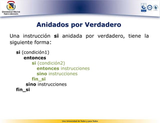 Anidados por Verdadero
Una instrucción si anidada por verdadero, tiene la
siguiente forma:
  si (condición1)
      entonces
          si (condición2)
            entonces instrucciones
            sino instrucciones
          fin_si
       sino instrucciones
  fin_si
 