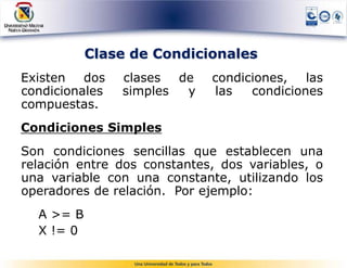 Clase de Condicionales
Existen dos     clases de    condiciones,   las
condicionales   simples y    las   condiciones
compuestas.
Condiciones Simples
Son condiciones sencillas que establecen una
relación entre dos constantes, dos variables, o
una variable con una constante, utilizando los
operadores de relación. Por ejemplo:
  A >= B
  X != 0
 