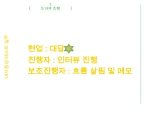 5
UI사용성 테스트 실무     인터뷰 진행




               현업 : 대답 甲
               진행자 : 인터뷰 진행
               보조진행자 : 흐름 살핌 및 메모
 