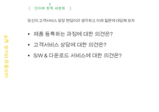 3
                 인터뷰 항목 세분화


               당신이 고객서비스 담당 현업이라 생각하고 아래 질문에 대답해 보자


                제품 등록하는 과정에 대한 의견은?
UI사용성 테스트 실무




                고객서비스 상담에 대한 의견은?

                S/W & 다운로드 서비스에 대한 의견은?
 