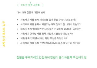 3
                   인터뷰 항목 세분화


               다시 아래 질문에 대답해 보자


                  사용자가 제품 등록 서비스를 쉽게 찾을 수 있다고 보는가?
UI사용성 테스트 실무




                  사이트에 제품 등록시 제공되는 혜택 정보가 잘 나타나 있는가?

                  제품 등록 방법에 대한 안내 정보가 친절하게 설명되어 있는가?

                  사용자가 단계별 제품 등록 과정에서 불편함이 없는가?

                  제품 등록 입력 폼에 대한 화면 구성은 적절한가?

                  사용자가 제품 등록 관련 FAQ나 Q&A서비스에 접근이 쉬운가?




               질문은 구체적이고 간결하며 답변이 용이하도록 구성해야 함
 