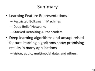 Summary
• Learning Feature Representations
  – Restricted Boltzmann Machines
  – Deep Belief Networks
  – Stacked Denoising Autoencoders
• Deep learning algorithms and unsupervised
  feature learning algorithms show promising
  results in many applications
  – vision, audio, multimodal data, and others.



                                                  131
 
