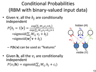 Conditional Probabilities
    (RBM with binary-valued input data)
• Given 𝐯, all the ℎ 𝑗 are conditionally
  independent
                    exp     𝑊 𝑖𝑗 𝑣 𝑗 +𝑏 𝑗
                            𝑖
                                                       hidden (H)
   𝑃 ℎ𝑗 = 1 𝐯 =                                   h1        h2         h3
                   exp⁡ 𝑖 𝑊 𝑖𝑗 𝑣 𝑗 +𝑏 𝑗 )+1
                      (
      =sigmoid( 𝑖 𝑊𝑖𝑗 𝑣 𝑗 + 𝑏 𝑗 )                           j
                                                             𝒘𝟐
      =sigmoid(𝒘 𝑗𝑇 𝐯 + 𝑏 𝑗 )                     𝒘𝟏
                                                                        𝒘𝟑


                                                       i
   – P(h|v) can be used as “features”
                                                       v1         v2
                                                       visible (V)
• Given⁡𝐡, all the 𝑣 𝑖 are conditionally
  independent
   𝑃 𝑣 𝑖 𝐡 = sigmoid(       𝑗   𝑊𝑖𝑗 ℎ 𝑗 + 𝑐 𝑖 )
                                                                             13
 