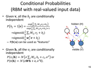 Conditional Probabilities
      (RBM with real-valued input data)
• Given 𝐯, all the ℎ 𝑗 are conditionally
  independent
                                 1
                      exp              𝑖   𝑊 𝑖𝑗 𝑣 𝑗 +𝑏 𝑗         hidden (H)
                                  𝜎
    𝑃 ℎ𝑗 = 1 𝒗 =            1                               h1        h2         h3
                     exp⁡
                        (             𝑖 𝑊 𝑖𝑗 𝑣 𝑗 +𝑏 𝑗 )+1
                             𝜎
                 1                                                    j
       =sigmoid(       𝑖    𝑊𝑖𝑗 𝑣 𝑗 + 𝑏 𝑗 )
                 𝜎                                                     𝒘𝟐
                 1                                                                𝒘𝟑
       =sigmoid(     𝒘 𝑗𝑇
                      𝒗 + 𝑏𝑗)                               𝒘𝟏
                 𝜎
   – P(h|v) can be used as “features”                            i
                                                                 v1         v2
• Given⁡𝐡, all the 𝑣 𝑖 are conditionally                         visible (V)
  independent
    𝑃 𝑣 𝑖 𝐡 = 𝒩 𝜎 𝑗 𝑊𝑖𝑗 ℎ 𝑗 + 𝑐 𝑖 , 𝜎 2 or
    𝑃 𝐯 𝐡 = 𝒩 𝜎𝑾𝐡 + 𝐜, 𝜎 2 𝐈 .
                                                                                       15
 
