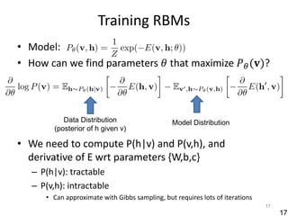 Training RBMs
• Model:
• How can we find parameters 𝜃 that maximize 𝑃 𝜃 (𝐯)?



            Data Distribution                   Model Distribution
         (posterior of h given v)

• We need to compute P(h|v) and P(v,h), and
  derivative of E wrt parameters {W,b,c}
   – P(h|v): tractable
   – P(v,h): intractable
      • Can approximate with Gibbs sampling, but requires lots of iterations
                                                                               17
                                                                                    17
 