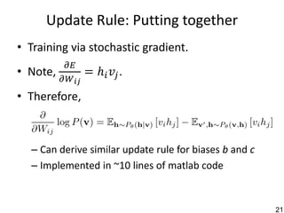 Update Rule: Putting together
• Training via stochastic gradient.
           𝜕𝐸
• Note,           = ℎ 𝑖 𝑣𝑗.
          𝜕𝑊 𝑖𝑗
• Therefore,



  – Can derive similar update rule for biases b and c
  – Implemented in ~10 lines of matlab code


                                                        21
 