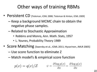 Other ways of training RBMs
• Persistent CD [Tieleman, ICML 2008; Tieleman & Hinton, ICML 2009]
   – Keep a background MCMC chain to obtain the
     negative phase samples.
   – Related to Stochastic Approximation
       • Robbins and Monro, Ann. Math. Stats, 1957
       • L. Younes, Probability Theory 1989
• Score Matching [Swersky et al., ICML 2011; Hyvarinen, JMLR 2005]
   – Use score function to eliminate Z
   – Match model’s & empirical score function


                                                                      22
 