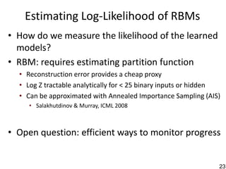 Estimating Log-Likelihood of RBMs
• How do we measure the likelihood of the learned
  models?
• RBM: requires estimating partition function
  • Reconstruction error provides a cheap proxy
  • Log Z tractable analytically for < 25 binary inputs or hidden
  • Can be approximated with Annealed Importance Sampling (AIS)
     • Salakhutdinov & Murray, ICML 2008



• Open question: efficient ways to monitor progress


                                                                23
 