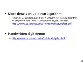 • More details on up-down algorithm:
  – Hinton, G. E., Osindero, S. and Teh, Y. (2006) “A fast learning algorithm
    for deep belief nets”, Neural Computation, 18, pp 1527-1554.
    http://www.cs.toronto.edu/~hinton/absps/ncfast.pdf


• Handwritten digit demo:
  – http://www.cs.toronto.edu/~hinton/digits.html




                                                                                48
 