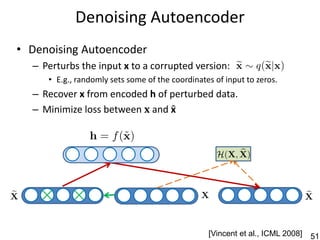 Denoising Autoencoder
• Denoising Autoencoder
  – Perturbs the input x to a corrupted version:
     • E.g., randomly sets some of the coordinates of input to zeros.
  – Recover x from encoded h of perturbed data.
  – Minimize loss between 𝐱 and x




                                                 [Vincent et al., ICML 2008]   51
 