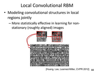 Local Convolutional RBM
• Modeling convolutional structures in local
  regions jointly
  – More statistically effective in learning for non-
    stationary (roughly aligned) images




                            [Huang, Lee, Learned-Miller, CVPR 2012] 88
 