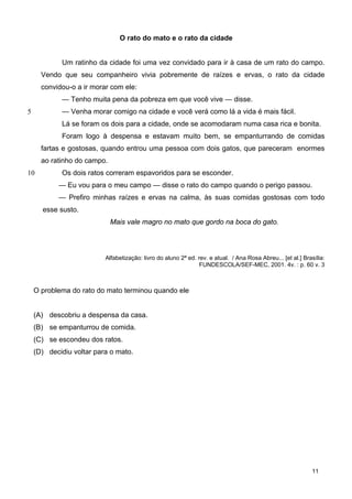 O rato do mato e o rato da cidade
5
10
Um ratinho da cidade foi uma vez convidado para ir à casa de um rato do campo.
Vendo que seu companheiro vivia pobremente de raízes e ervas, o rato da cidade
convidou-o a ir morar com ele:
— Tenho muita pena da pobreza em que você vive — disse.
— Venha morar comigo na cidade e você verá como lá a vida é mais fácil.
Lá se foram os dois para a cidade, onde se acomodaram numa casa rica e bonita.
Foram logo à despensa e estavam muito bem, se empanturrando de comidas
fartas e gostosas, quando entrou uma pessoa com dois gatos, que pareceram enormes
ao ratinho do campo.
Os dois ratos correram espavoridos para se esconder.
— Eu vou para o meu campo — disse o rato do campo quando o perigo passou.
— Prefiro minhas raízes e ervas na calma, às suas comidas gostosas com todo
esse susto.
Mais vale magro no mato que gordo na boca do gato.
Alfabetização: livro do aluno 2ª ed. rev. e atual. / Ana Rosa Abreu... [et al.] Brasília:
FUNDESCOLA/SEF-MEC, 2001. 4v. : p. 60 v. 3
O problema do rato do mato terminou quando ele
(A) descobriu a despensa da casa.
(B) se empanturrou de comida.
(C) se escondeu dos ratos.
(D) decidiu voltar para o mato.
11
 