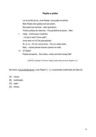 5
10
Pepita a piaba
Lá no fundo do rio, vivia Pepita: uma piaba miudinha.
Mas Pepita não gostava de ser assim.
Ela queria ser grande... bem grandona...
Tomou pílulas de vitamina... Fez ginástica de peixe... Mas
nada... Continuava miudinha.
– O que é isso? Uma rede?
Uma rede no rio! Os pescadores!
Ai, ai, ai... Foi um corre-corre... Foi um nada-nada...
Mas... muitos peixes ficaram presos na rede.
E Pepita?
Pepita escapuliu... Ela nadou, nadou pra bem longe dali!
CONTIJO, Solange A. Fonseca. Pepita a piaba. Belo Horizonte: Miguilim, s.d.
No trecho “Lá no fundo do rio, vivia Pepita” (l. 1), a expressão sublinhada dá idéia de
(A) causa.
(B) explicação.
(C) lugar.
(D) tempo.
13
 