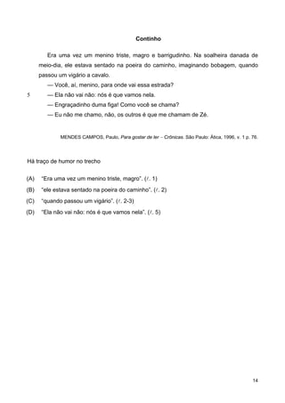 5
Continho
Era uma vez um menino triste, magro e barrigudinho. Na soalheira danada de
meio-dia, ele estava sentado na poeira do caminho, imaginando bobagem, quando
passou um vigário a cavalo.
— Você, aí, menino, para onde vai essa estrada?
— Ela não vai não: nós é que vamos nela.
— Engraçadinho duma figa! Como você se chama?
— Eu não me chamo, não, os outros é que me chamam de Zé.
MENDES CAMPOS, Paulo, Para gostar de ler − Crônicas. São Paulo: Ática, 1996, v. 1 p. 76.
Há traço de humor no trecho
(A) “Era uma vez um menino triste, magro”. (l. 1)
(B) “ele estava sentado na poeira do caminho”. (l. 2)
(C) “quando passou um vigário”. (l. 2-3)
(D) “Ela não vai não: nós é que vamos nela”. (l. 5)
14
 