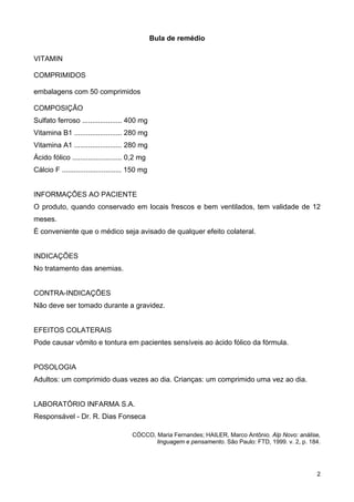Bula de remédio
VITAMIN
COMPRIMIDOS
embalagens com 50 comprimidos
COMPOSIÇÃO
Sulfato ferroso .................... 400 mg
Vitamina B1 ........................ 280 mg
Vitamina A1 ........................ 280 mg
Ácido fólico ......................... 0,2 mg
Cálcio F .............................. 150 mg
INFORMAÇÕES AO PACIENTE
O produto, quando conservado em locais frescos e bem ventilados, tem validade de 12
meses.
É conveniente que o médico seja avisado de qualquer efeito colateral.
INDICAÇÕES
No tratamento das anemias.
CONTRA-INDICAÇÕES
Não deve ser tomado durante a gravidez.
EFEITOS COLATERAIS
Pode causar vômito e tontura em pacientes sensíveis ao ácido fólico da fórmula.
POSOLOGIA
Adultos: um comprimido duas vezes ao dia. Crianças: um comprimido uma vez ao dia.
LABORATÓRIO INFARMA S.A.
Responsável - Dr. R. Dias Fonseca
CÓCCO, Maria Fernandes; HAILER, Marco Antônio. Alp Novo: análise,
linguagem e pensamento. São Paulo: FTD, 1999. v. 2, p. 184.
2
 