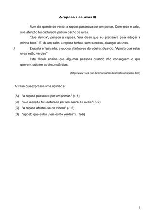 A raposa e as uvas III
5
Num dia quente de verão, a raposa passeava por um pomar. Com sede e calor,
sua atenção foi capturada por um cacho de uvas.
“Que delícia”, pensou a raposa, “era disso que eu precisava para adoçar a
minha boca”. E, de um salto, a raposa tentou, sem sucesso, alcançar as uvas.
Exausta e frustrada, a raposa afastou-se da videira, dizendo: “Aposto que estas
uvas estão verdes.”
Esta fábula ensina que algumas pessoas quando não conseguem o que
querem, culpam as circunstâncias.
(http://www1.uol.com.br/crianca/fabulas/noflash/raposa. htm)
A frase que expressa uma opinião é:
(A) "a raposa passeava por um pomar." (l. 1)
(B) “sua atenção foi capturada por um cacho de uvas." (l. 2)
(C) "a raposa afastou-se da videira" (l. 5)
(D) "aposto que estas uvas estão verdes" (l. 5-6)
6
 