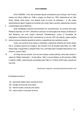 EVA FURNARI
5
10
15
EVA FURNARI - Uma das principais figuras da literatura para crianças. Eva Furnari
nasceu em Roma (Itália) em 1948 e chegou ao Brasil em 1950, radicando-se em São
Paulo. Desde muito jovem, sua atração eram os livros de estampas – e não causa
estranhamento algum imaginá-Ia envolvida com cores, lápis e pincéis, desenhando mundos
e personagens para habitá-Ios...
Suas habilidades criativas encaminharam-na, primeiramente, ao universo das Artes
Plásticas expondo, em 1971, desenhos e pinturas na Associação dos Amigos do Museu de
Arte Moderna, em uma mostra individual. Paralelamente, cursou a Faculdade de
Arquitetura e Urbanismo da USP, formando-se no ano de 1976. No entanto, erguer prédios
tornou-se pouco atraente quando encontrou a experiência das narrativas visuais.
Iniciou sua carreira como autora e ilustradora, publicando histórias sem texto verbal,
isto é, contadas apenas por imagens. Seu primeiro livro foi lançado pela Ática, em 1980,
Cabra-cega, inaugurando a coleção Peixe Vivo, premiada pela Fundação Nacional do Livro
Infantil e Juvenil -FNLlJ.
Ao longo de sua carreira, Eva Furnari recebeu muitos prêmios, entre eles contam o
Jabuti de "Melhor Ilustração" --Trucks (Ática, 1991), A bruxa Zelda e os 80 docinhos (1986)
e Anjinho (1998) --setes láureas concedidas pela FNLlJ e o Prêmio APCA pelo conjunto de
sua obra.
http:llcaracal. imaginaria. cam/autog rafas/evafurnari/index. html
A finalidade do texto é
(A) apresentar dados sobre vendas de livros.
(B) divulgar os livros de uma autora.
(C) informar sobre a vida de uma autora.
(D) instruir sobre o manuseio de livros.
8
 