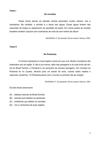 Texto I
Os cerrados
Essas terras planas do planalto central escondem muitos riachos, rios e
cachoeiras. Na verdade, o cerrado é o berço das águas. Essas águas brotam das
nascentes de brejos ou despencam de paredões de pedra. Em várias partes do cerrado
brasileiro existem canyons com cachoeiras de mais de cem metros de altura!
SALDANHA, P. Os cerrados. Rio de Janeiro: Ediouro, 2000.
Texto II
Os Pantanais
O homem pantaneiro é muito ligado à terra em que vive. Muitos moradores não
pretendem sair da região. E não é pra menos: além das paisagens e do mais lindo pôr-do-
sol do Brasil Central, o Pantanal é um santuário de animais selvagens. Um morador do
Pantanal do rio Cuiabá, olhando para um bando de aves, voando sobre veados e
capivaras, exclamou: “O Pantanal parece com o mundo no primeiro dia da criação.”
SALDANHA, P. Os pantanais. Rio de Janeiro: Ediouro, 1995.
Os dois textos descrevem
(A) belezas naturais do Brasil Central.
(B) animais que habitam os pantanais.
(C) problemas que afetam os cerrados.
(D) rios e cachoeiras de duas regiões.
9
 