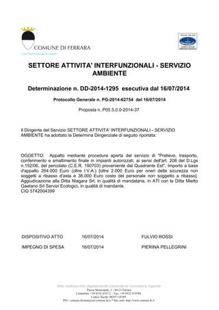 SETTORE ATTIVITA' INTERFUNZIONALI - SERVIZIO
AMBIENTE
Determinazione n. DD-2014-1295 esecutiva dal 16/07/2014
Protocollo Generale n. PG-2014-62754 del 16/07/2014
Proposta n.:P05.5.0.0-2014-37
Il Dirigente del Servizio SETTORE ATTIVITA' INTERFUNZIONALI - SERVIZIO
AMBIENTE ha adottato la Determina Dirigenziale di seguito riportata:
OGGETTO: Appalto mediante procedura aperta del servizio di "Prelievo, trasporto,
conferimento e smaltimento finale in impianti autorizzati, ai sensi dell'art. 208 del D.Lgs
n.152/06, del percolato (C.E.R. 190703) proveniente dal Quadrante Est". Importo a base
d'appalto 264.000 Euro (oltre I.V.A.) [oltre 2.000 Euro per oneri della sicurezza non
soggetti a ribasso d'asta e 36.000 Euro costo del personale non soggetto a ribasso].
Aggiudicazione alla Ditta Niagara Srl, in qualità di mandataria, in ATI con la Ditta Mietto
Gaetano Srl Servizi Ecologici, in qualità di mandante.
CIG 5742004399
DISPOSITIVO ATTO 16/07/2014 FULVIO ROSSI
IMPEGNO DI SPESA 16/07/2014 PIERINA PELLEGRINI
Atto sottoscritto digitalmente secondo la normativa vigente
Piazza Municipale, 2 - 44121 Ferrara
Centralino: +39 0532 419111 - Fax: +39 0532 419389
Codice fiscale: 00297110389
PEC: comune.ferrara@cert.comune.fe.it * Sito web: http://www.comune.fe.it
 