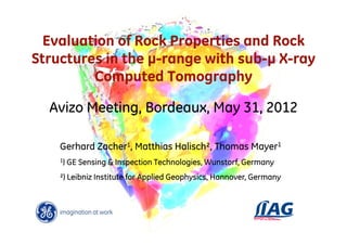 Evaluation of Rock Properties and Rock
Structures in the µ-range with sub-µ X-ray
         Computed Tomography

  Avizo Meeting, Bordeaux, May 31, 2012

    Gerhard Zacher1, Matthias Halisch², Thomas Mayer1
    1)   GE Sensing & Inspection Technologies, Wunstorf, Germany
    ²) Leibniz Institute for Applied Geophysics, Hannover, Germany
 