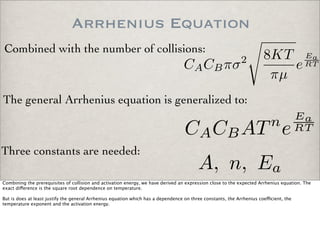 Arrhenius Equation
Combined with the number of collisions:
CACBπσ2 8KT
πµ
e
Ea
RT
The general Arrhenius equation is generalized to:
CACBATn
e
Ea
RT
Three constants are needed:
A, n, Ea
Combining the prerequisites of collision and activation energy, we have derived an expression close to the expected Arrhenius equation. The
exact di!erence is the square root dependence on temperature.
But is does at least justify the general Arrhenius equation which has a dependence on three constants, the Arrhenius coe"cient, the
temperature exponent and the activation energy.
 