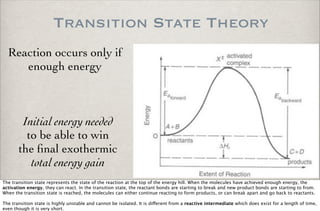Transition State Theory
Reaction occurs only if
enough energy
Initial energy needed
to be able to win
the ﬁnal exothermic
total energy gain
The transition state represents the state of the reaction at the top of the energy hill. When the molecules have achieved enough energy, the
activation energy, they can react. In the transition state, the reactant bonds are starting to break and new product bonds are starting to from.
When the transition state is reached, the molecules can either continue reacting to form products, or can break apart and go back to reactants.
The transition state is highly unstable and cannot be isolated. It is di!erent from a reactive intermediate which does exist for a length of time,
even though it is very short.
 