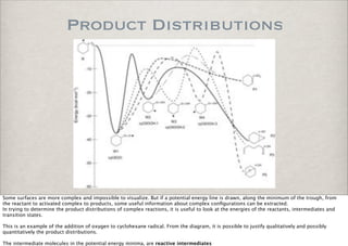 Product Distributions
Some surfaces are more complex and impossible to visualize. But if a potential energy line is drawn, along the minimum of the trough, from
the reactant to activated complex to products, some useful information about complex conﬁgurations can be extracted.
In trying to determine the product distributions of complex reactions, it is useful to look at the energies of the reactants, intermediates and
transition states.
This is an example of the addition of oxygen to cyclohexane radical. From the diagram, it is possible to justify qualitatively and possibly
quantitatively the product distributions.
The intermediate molecules in the potential energy minima, are reactive intermediates
 
