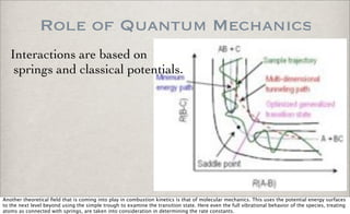 Role of Quantum Mechanics
Interactions are based on
springs and classical potentials.
Another theoretical ﬁeld that is coming into play in combustion kinetics is that of molecular mechanics. This uses the potential energy surfaces
to the next level beyond using the simple trough to examine the transition state. Here even the full vibrational behavior of the species, treating
atoms as connected with springs, are taken into consideration in determining the rate constants.
 