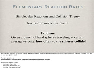 Elementary Reaction Rates
Bimolecular Reactions and Collision Theory
How fast do molecules react?
Problem:
Given a bunch of hard spheres traveling at certain
average velocity, how often to the spheres collide?
With the help of classical collision theory, we can derive the basic Arrhenius rate equation that is used throughout chemical kinetics. This tells
us how fast species react.
The core question is:
How often do a bunch of hard spheres travelling through space collide?
What do we need to know?
- How many there are?
- How large the spheres are?
- How fast they are traveling?
 
