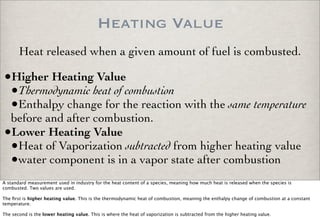 Heating Value
•Higher Heating Value
•Thermodynamic heat of combustion
•Enthalpy change for the reaction with the same temperature
before and after combustion.
•Lower Heating Value
•Heat of Vaporization subtracted from higher heating value
•water component is in a vapor state after combustion
Heat released when a given amount of fuel is combusted.
A standard measurement used in industry for the heat content of a species, meaning how much heat is released when the species is
combusted. Two values are used.
The ﬁrst is higher heating value. This is the thermodynamic heat of combustion, meaning the enthalpy change of combustion at a constant
temperature.
The second is the lower heating value. This is where the heat of vaporization is subtracted from the higher heating value.
 