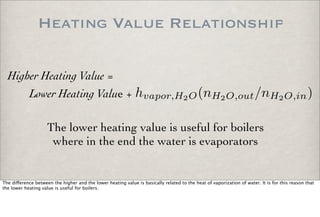 Heating Value Relationship
hvapor,H2O(nH2O,out/nH2O,in)
Higher Heating Value =
Lower Heating Value +
The lower heating value is useful for boilers
where in the end the water is evaporators
The di!erence between the higher and the lower heating value is basically related to the heat of vaporization of water. It is for this reason that
the lower heating value is useful for boilers.
 
