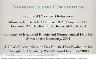 Standards for Combustion
Standard (Accepted) Reference
Atkinson, R.; Baulch, D.L.; Cox, R.A.; Crowley, J.N.;
Hampson, R.F, Jr.; Kerr, J.A.; Rossi, M.J.; Troe, J.
Summary of Evaluated Kinetic and Photochemical Data for
Atmospheric Chemistry, 2001
(IUPAC Subcommittee on Gas Kinetic Data Evaluation for
Atmospheric Chemistry Web Version December 2001)
One of the standard references for rate contants is the paper published by Baulch et. al.
These are used whenever possible. If these constants are not used in a mechanism, then the modeler must give a very good reason.
 