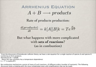 Arrhenius Equation
But what happens with more complicated
with sets of reactions?
(as in combustion)
Rate of products production:
A + B −→ products
d(products)
dt = k[A][B]k = Te
Ea
RT
From the discussion of bimolecular collision theory, we have a rate equation for a single reaction of species A and species B
combining to form products.
d[products]/dt = k[A][B]
where the rate constants has a temperature dependence:
k = T**n exp(Ea/RT)
But combustion mechanisms consist of many of such reactions, of di!erent orders (number of reactants). The following
discussion looks at dealing with the more complicated cases and simpliﬁcations that can be made.
 