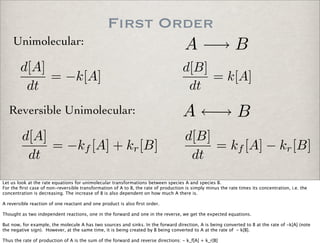 First Order
A −→ BUnimolecular:
d[A]
dt
= −k[A]
d[B]
dt
= k[A]
Reversible Unimolecular: A ←→ B
d[A]
dt
= −kf [A] + kr[B]
d[B]
dt
= kf [A] − kr[B]
Let us look at the rate equations for unimolecular transformations between species A and species B.
For the ﬁrst case of non-reversible transformation of A to B, the rate of production is simply minus the rate times its concentration, i.e. the
concentration is decreasing. The increase of B is also dependent on how much A there is.
A reversible reaction of one reactant and one product is also ﬁrst order.
Thought as two independent reactions, one in the forward and one in the reverse, we get the expected equations.
But now, for example, the molecule A has two sources and sinks. In the forward direction, A is being converted to B at the rate of -k[A] (note
the negative sign). However, at the same time, it is being created by B being converted to A at the rate of - k[B].
Thus the rate of production of A is the sum of the forward and reverse directions: - k_f[A] + k_r[B]
 