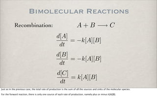 Bimolecular Reactions
A + B −→ CRecombination:
d[A]
dt
= −k[A][B]
d[B]
dt
= −k[A][B]
d[C]
dt
= k[A][B]
Just as in the previous case, the total rate of production is the sum of all the sources and sinks of the molecular species.
For the forward reaction, there is only one source of each rate of production, namely plus or minus k[A][B].
 