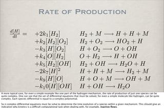 Rate of Production
d[H]
dt = +2k1[H2] H2 + M −→ H + H + M
+k2[H2][O2] H2 + O2 −→ HO2 + H
−k3[H][O2] H + O2 −→ O + OH
+k4[O][H2] O + H2 −→ H + OH
+k5[H2][OH] H2 + OH −→ H2O + H
−2k7[H]2
H + H + M −→ H2 + M
−k9[H][O] H + O + M −→ OH + M
−k10[H][OH] H + OH −→ H2O
A more typical case, for even a simple example like one part of the hydrogen mechanism, the rate of production of just one species can be
quite complex. One can see that the set of di!erential equations that must be solved, for even a simple molecule like hydrogen, can be quite
complex. Each species di!erential is equal to a complex polynomial.
So n complex di!erential equations must be solve to determine the time evolution of a species within a given mechanism. This should give an
indication why kinetics is a di"cult computational task when dealing with, for example, reactive ﬂows.
 