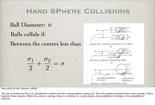 Hard SPhere Collisions
Ball Diameter: !
Balls collide if:
Between the centers less than
σ1
2
+
σ2
2
= σ
How often do two spheres collide?
The key to answering this is to calculate the volume that the moving spheres sweep out. Then the problem becomes how much overlap is there
between these volumes. When the volumes overlap, there is a collision. In a total volume, the probability of overlap is the probability of
collision.
 