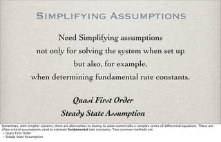 Simplifying Assumptions
Need Simplifying assumptions
not only for solving the system when set up
when determining fundamental rate constants.
but also, for example,
Quasi First Order
Steady State Assumption
Sometimes, with simplier systems, there are alternatives to having to solve numerically a complex series of di!erential equations. These are
often critical assumptions used to estimate fundamental rate constants. Two common methods are
- Quasi First Order
- Steady State Assumption
 