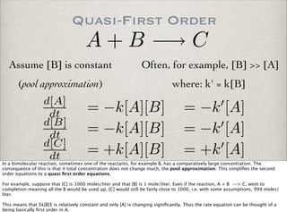 Quasi-First Order
A + B −→ C
Assume [B] is constant
(pool approximation)
Often, for example, [B] >> [A]
d[A]
dt = −k[A][B] = −k [A]
d[B]
dt = −k[A][B] = −k [A]
d[C]
dt = +k[A][B] = +k [A]
where: k' = k[B]
In a bimolecular reaction, sometimes one of the reactants, for example B, has a comparatively large concentration. The
consequence of this is that it total concentration does not change much, the pool approximation. This simpliﬁes the second
order equations to a quasi ﬁrst order equations.
For example, suppose that [C] is 1000 moles/liter and that [B] is 1 mole/liter. Even if the reaction, A + B --> C, went to
completion meaning all the B would be used up, [C] would still be fairly close to 1000, i.e. with some assumptions, 999 moles/
liter.
This means that $k[B]$ is relatively constant and only [A] is changing signiﬁcantly. Thus the rate equation can be thought of a
being basically ﬁrst order in A.
 