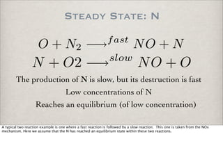 Steady State: N
O + N2 −→fast
NO + N
N + O2 −→slow
NO + O
The production of N is slow, but its destruction is fast
Reaches an equilibrium (of low concentration)
Low concentrations of N
A typical two reaction example is one where a fast reaction is followed by a slow reaction. This one is taken from the NOx
mechanism. Here we assume that the N has reached an equilibrium state within these two reactions.
 