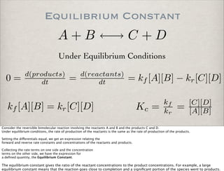Equilibrium Constant
A + B ←→ C + D
kf [A][B] = kr[C][D]
0 = d(products)
dt = d(reactants)
dt = kf [A][B] − kr[C][D]
Under Equilibrium Conditions
Kc =
kf
kr
= [C][D]
[A][B]
Consider the reversible bimolecular reaction involving the reactants A and B and the products C and D.
Under equilibrium conditions, the rate of production of the reactants is the same as the rate of production of the products.
Setting the di!erentials equal, we get an expression relating the
forward and reverse rate constants and concentrations of the reactants and products.
Collecting the rate terms on one side and the concentration
terms on the other side, we have the expression for
a deﬁned quantity, the Equilibrium Constant.
The equilibrium constant gives the ratio of the reactant concentrations to the product concentrations. For example, a large
equilibrium constant means that the reaction goes close to completion and a signiﬁcant portion of the species went to products.
 