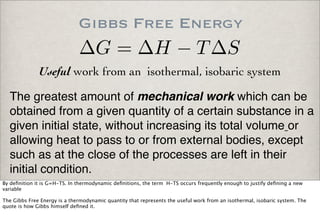 Gibbs Free Energy
The greatest amount of mechanical work which can be
obtained from a given quantity of a certain substance in a
given initial state, without increasing its total volume or
allowing heat to pass to or from external bodies, except
such as at the close of the processes are left in their
initial condition.
Useful work from an isothermal, isobaric system
∆G = ∆H − T∆S
By deﬁnition it is G=H-TS. In thermodynamic deﬁnitions, the term H-TS occurs frequently enough to justify deﬁning a new
variable
The Gibbs Free Energy is a thermodynamic quantity that represents the useful work from an isothermal, isobaric system. The
quote is how Gibbs himself deﬁned it.
 