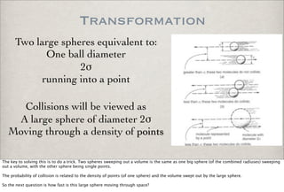 Transformation
Two large spheres equivalent to:
One ball diameter
2!
running into a point
Collisions will be viewed as
A large sphere of diameter 2!
Moving through a density of points
The key to solving this is to do a trick. Two spheres sweeping out a volume is the same as one big sphere (of the combined radiuses) sweeping
out a volume, with the other sphere being single points.
The probability of collision is related to the density of points (of one sphere) and the volume swept out by the large sphere.
So the next question is how fast is this large sphere moving through space?
 