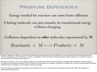 Pressure Dependence
Collisions dependent on other molecules represented by M
A hitting molecule can just transfer its translational energy
without changing
Reactants + M ←→ Products + M
Energy needed for reaction can come from collisions
Reactions depend on collisions. Some of the translational energy involved in the collisions can be transfered to the internal energy of the
molecule instigating a bond breaking or making. Remember in the discussion of the bimolecular collision theory, for a reaction to occur, a
certain amount of energy must be present.
One type of collision is when the colliding molecules rearrange their bonds among themselves. Another type of collision is when energy is
transfered to the molecule putting it in an excited state, which leads to a change in bonding. The di!erence is that the molecule that the hitting
molecule does not change, it just transfers some of its energy.
Since the molecule transferring energy does not change and since, for example, many molecules can have this e!ect, the molecule is
represented by a generic M.
 